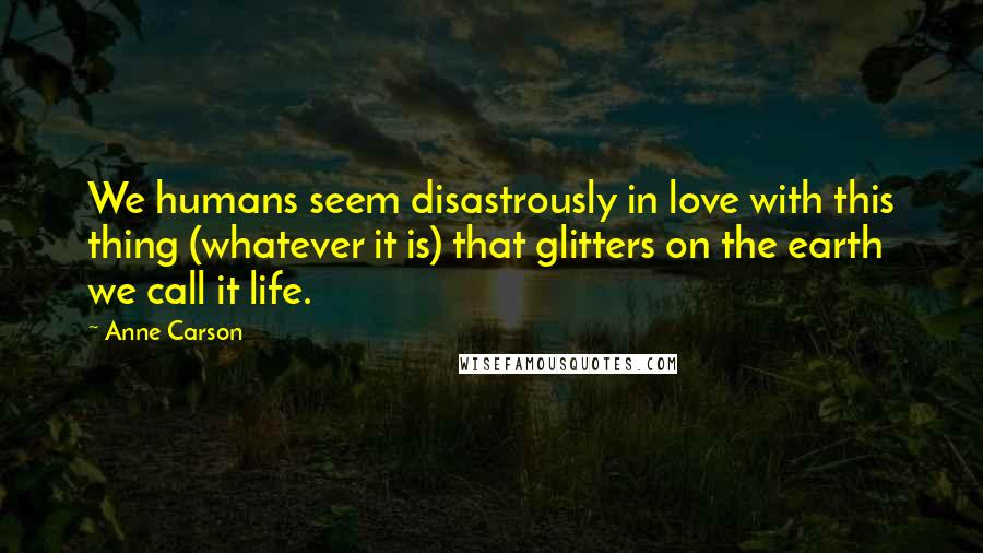 Anne Carson Quotes: We humans seem disastrously in love with this thing (whatever it is) that glitters on the earth we call it life.