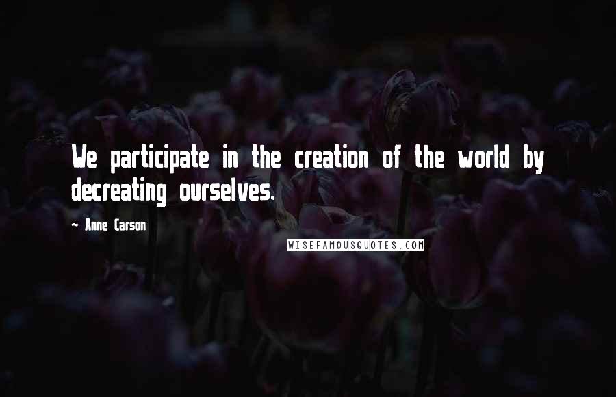 Anne Carson Quotes: We participate in the creation of the world by decreating ourselves.