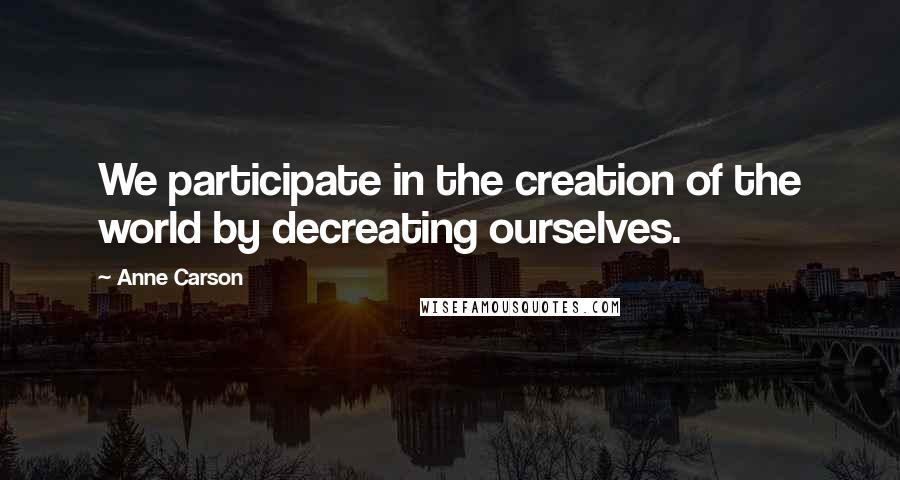 Anne Carson Quotes: We participate in the creation of the world by decreating ourselves.