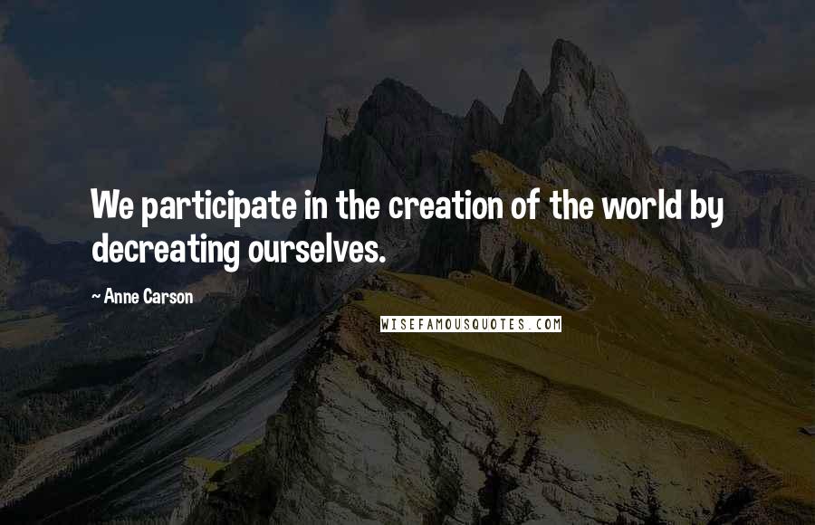 Anne Carson Quotes: We participate in the creation of the world by decreating ourselves.