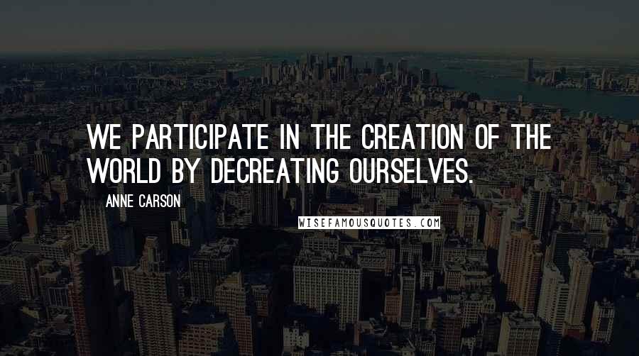 Anne Carson Quotes: We participate in the creation of the world by decreating ourselves.