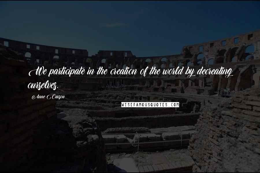 Anne Carson Quotes: We participate in the creation of the world by decreating ourselves.