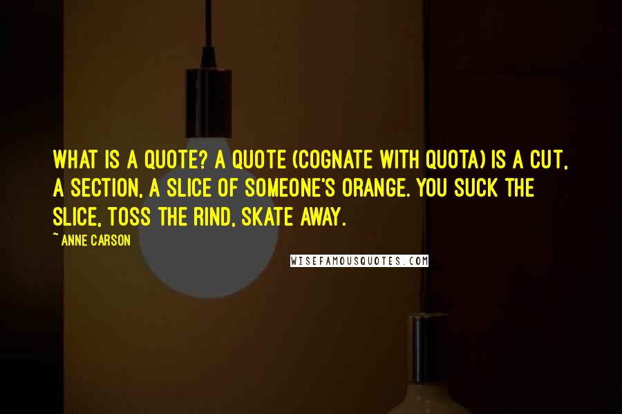 Anne Carson Quotes: What is a quote? A quote (cognate with quota) is a cut, a section, a slice of someone's orange. You suck the slice, toss the rind, skate away.