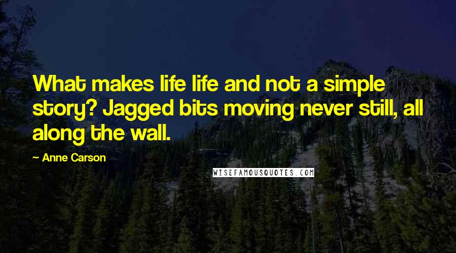 Anne Carson Quotes: What makes life life and not a simple story? Jagged bits moving never still, all along the wall.