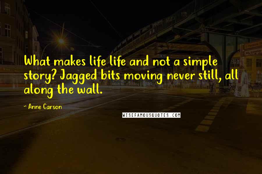 Anne Carson Quotes: What makes life life and not a simple story? Jagged bits moving never still, all along the wall.