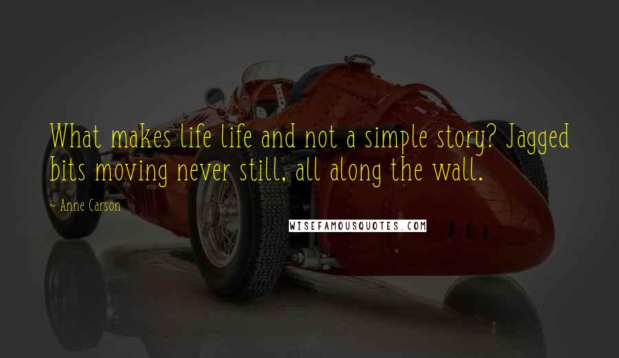 Anne Carson Quotes: What makes life life and not a simple story? Jagged bits moving never still, all along the wall.