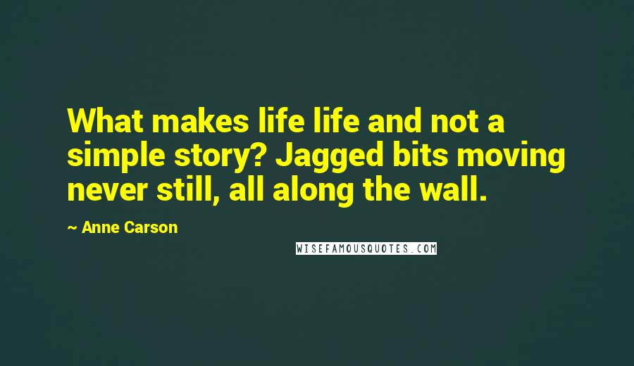 Anne Carson Quotes: What makes life life and not a simple story? Jagged bits moving never still, all along the wall.