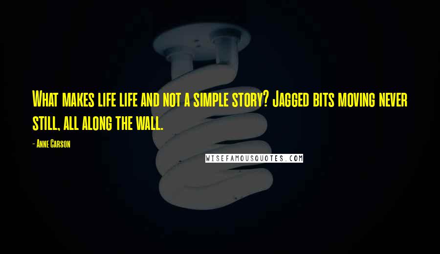 Anne Carson Quotes: What makes life life and not a simple story? Jagged bits moving never still, all along the wall.