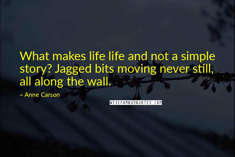 Anne Carson Quotes: What makes life life and not a simple story? Jagged bits moving never still, all along the wall.