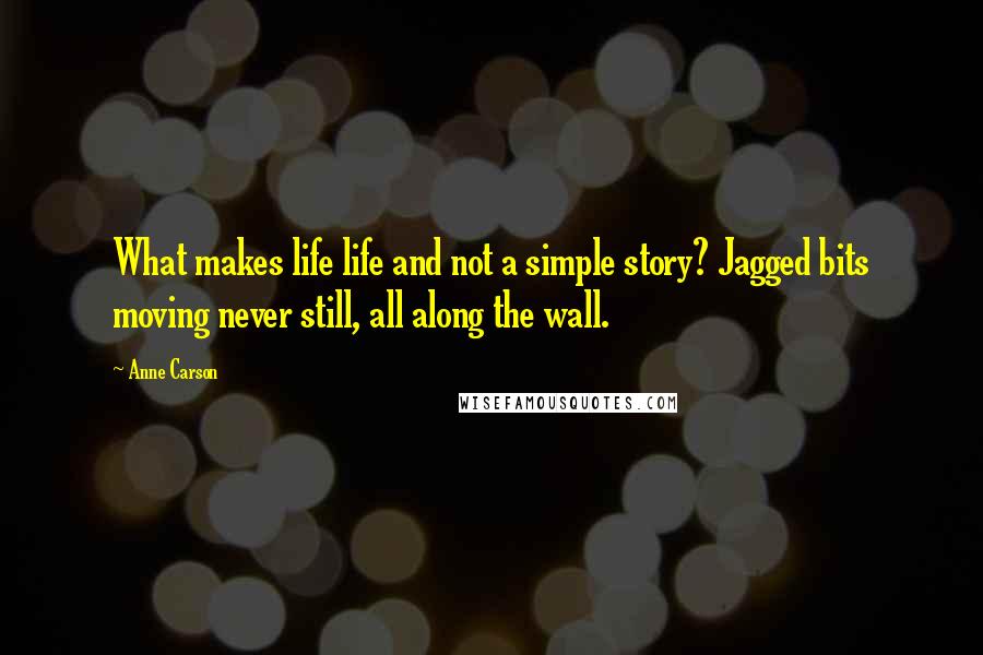 Anne Carson Quotes: What makes life life and not a simple story? Jagged bits moving never still, all along the wall.