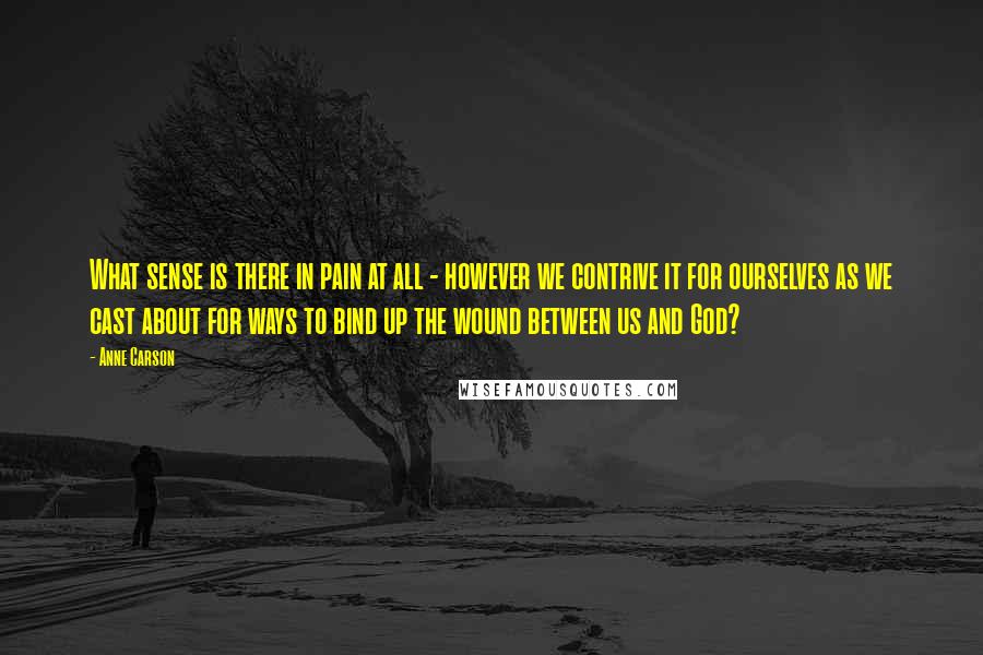 Anne Carson Quotes: What sense is there in pain at all - however we contrive it for ourselves as we cast about for ways to bind up the wound between us and God?