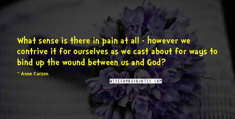 Anne Carson Quotes: What sense is there in pain at all - however we contrive it for ourselves as we cast about for ways to bind up the wound between us and God?