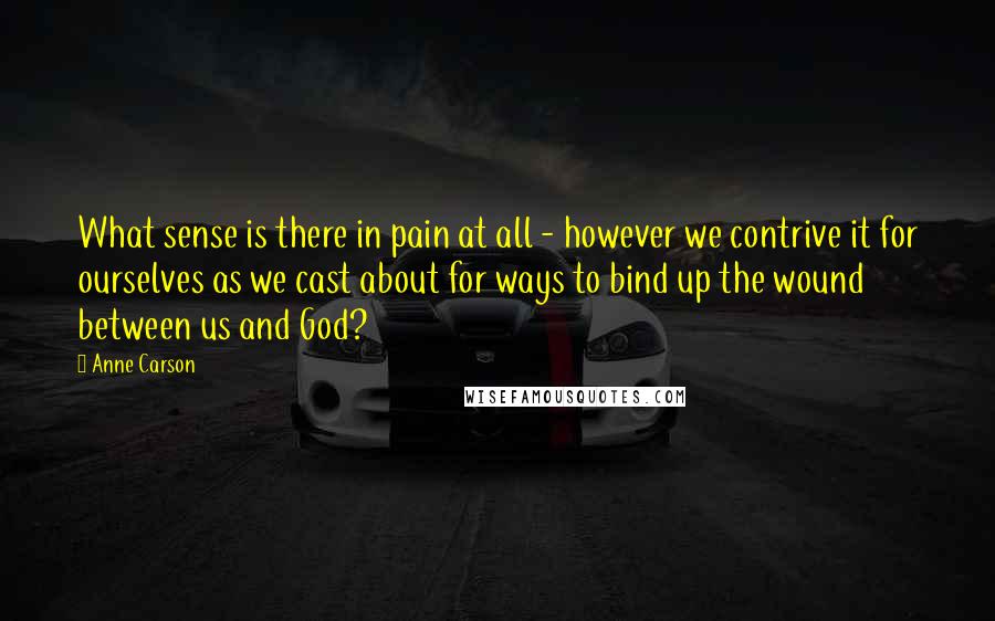 Anne Carson Quotes: What sense is there in pain at all - however we contrive it for ourselves as we cast about for ways to bind up the wound between us and God?