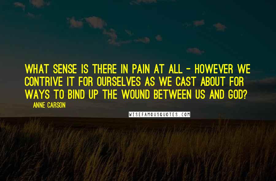 Anne Carson Quotes: What sense is there in pain at all - however we contrive it for ourselves as we cast about for ways to bind up the wound between us and God?