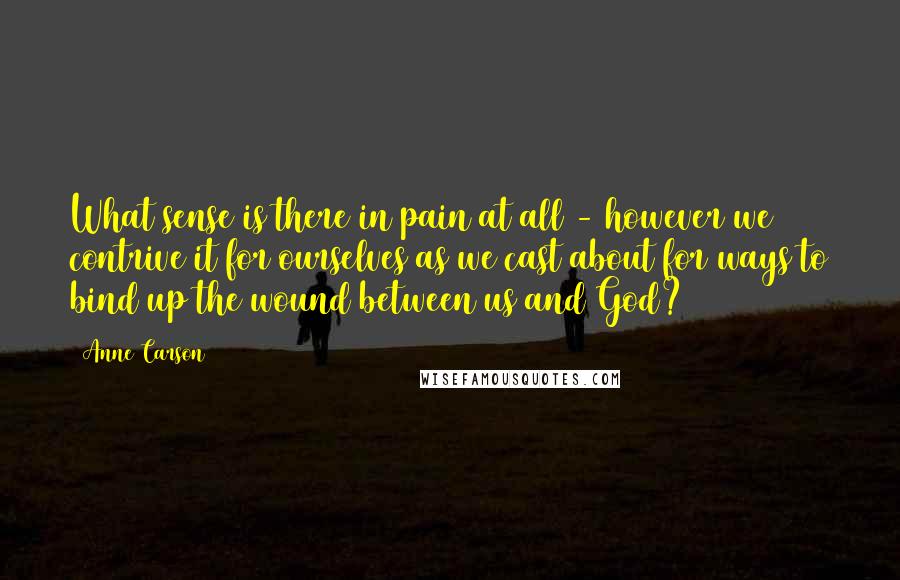 Anne Carson Quotes: What sense is there in pain at all - however we contrive it for ourselves as we cast about for ways to bind up the wound between us and God?