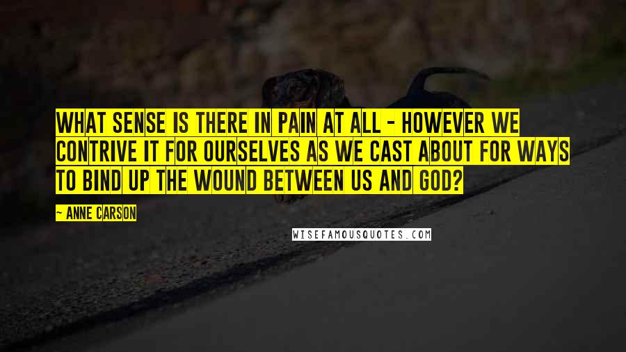 Anne Carson Quotes: What sense is there in pain at all - however we contrive it for ourselves as we cast about for ways to bind up the wound between us and God?