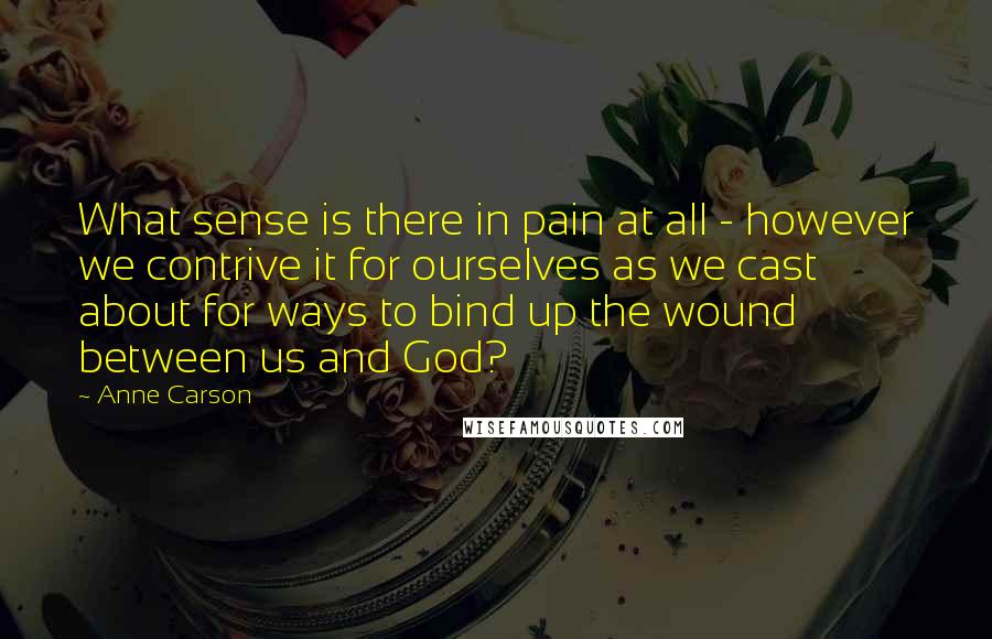 Anne Carson Quotes: What sense is there in pain at all - however we contrive it for ourselves as we cast about for ways to bind up the wound between us and God?