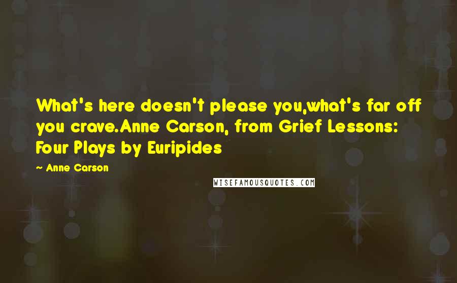 Anne Carson Quotes: What's here doesn't please you,what's far off you crave.Anne Carson, from Grief Lessons: Four Plays by Euripides