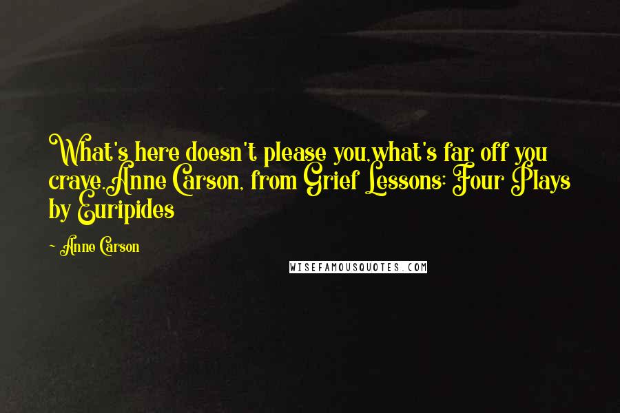 Anne Carson Quotes: What's here doesn't please you,what's far off you crave.Anne Carson, from Grief Lessons: Four Plays by Euripides