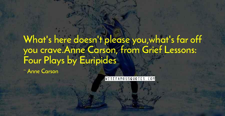 Anne Carson Quotes: What's here doesn't please you,what's far off you crave.Anne Carson, from Grief Lessons: Four Plays by Euripides