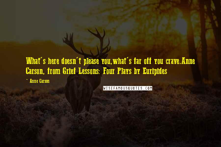 Anne Carson Quotes: What's here doesn't please you,what's far off you crave.Anne Carson, from Grief Lessons: Four Plays by Euripides