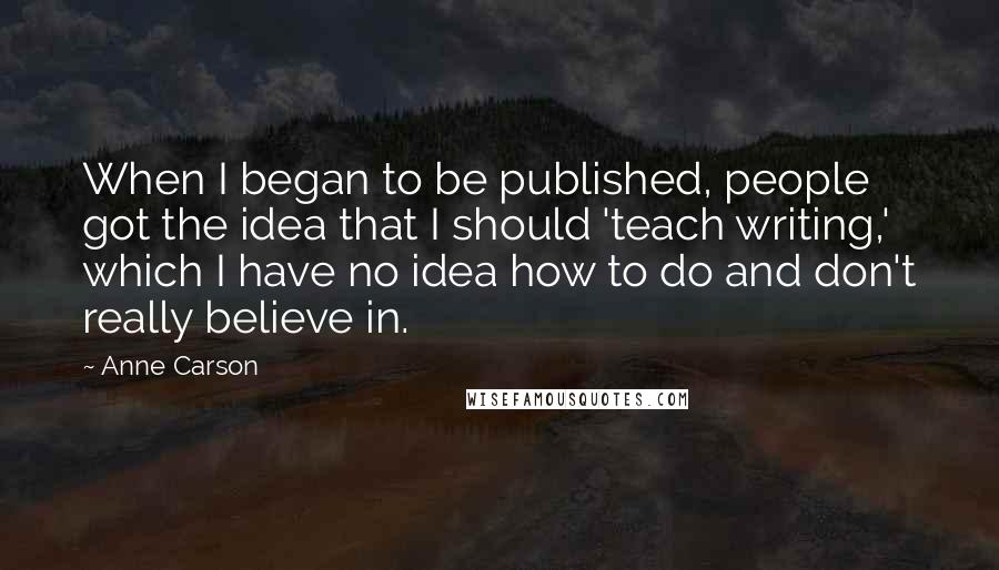 Anne Carson Quotes: When I began to be published, people got the idea that I should 'teach writing,' which I have no idea how to do and don't really believe in.