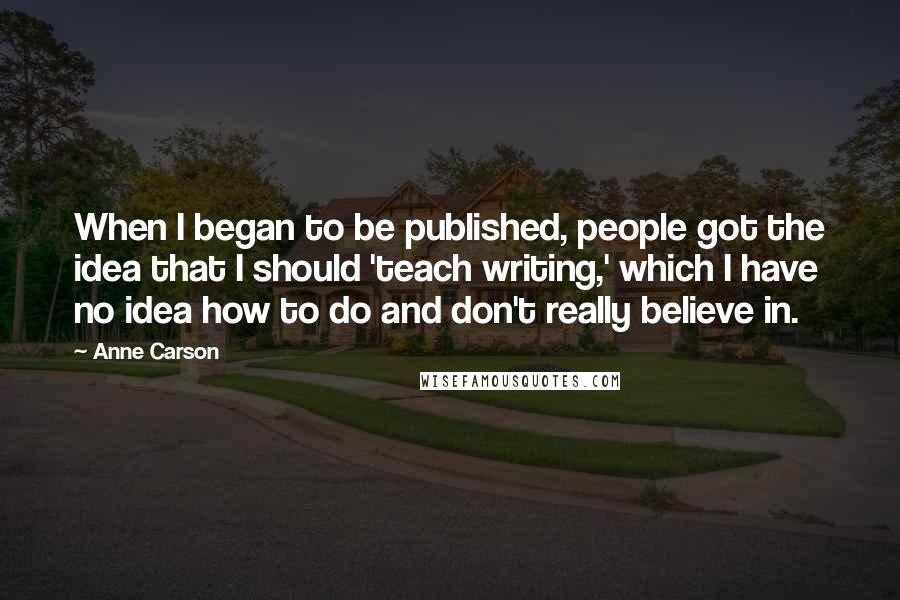 Anne Carson Quotes: When I began to be published, people got the idea that I should 'teach writing,' which I have no idea how to do and don't really believe in.