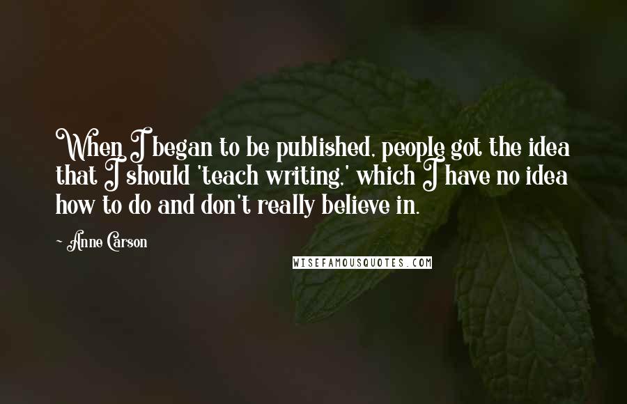 Anne Carson Quotes: When I began to be published, people got the idea that I should 'teach writing,' which I have no idea how to do and don't really believe in.
