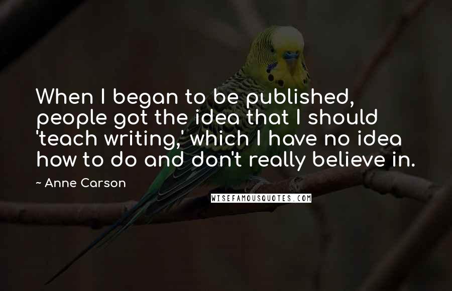 Anne Carson Quotes: When I began to be published, people got the idea that I should 'teach writing,' which I have no idea how to do and don't really believe in.