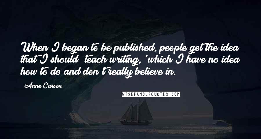 Anne Carson Quotes: When I began to be published, people got the idea that I should 'teach writing,' which I have no idea how to do and don't really believe in.