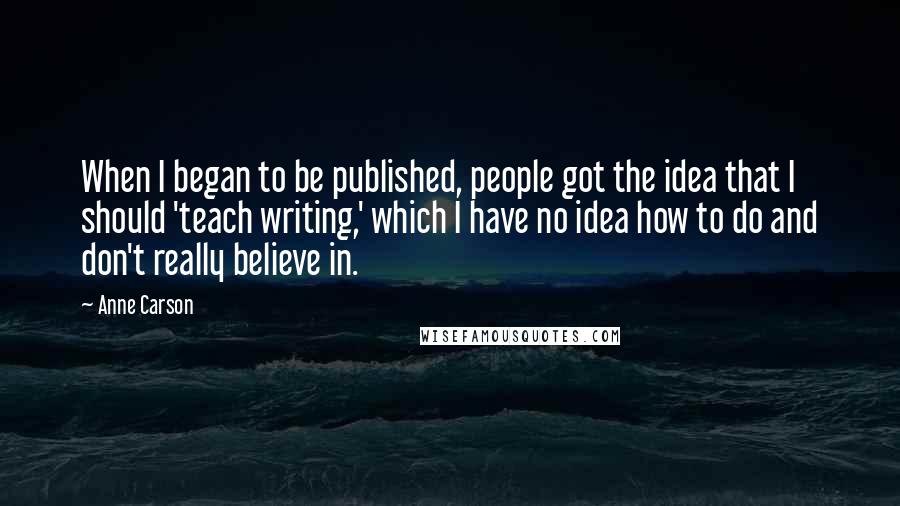 Anne Carson Quotes: When I began to be published, people got the idea that I should 'teach writing,' which I have no idea how to do and don't really believe in.
