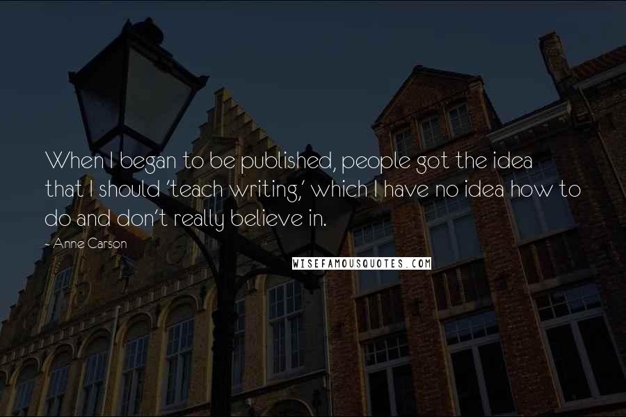 Anne Carson Quotes: When I began to be published, people got the idea that I should 'teach writing,' which I have no idea how to do and don't really believe in.
