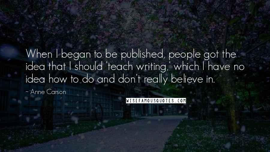 Anne Carson Quotes: When I began to be published, people got the idea that I should 'teach writing,' which I have no idea how to do and don't really believe in.