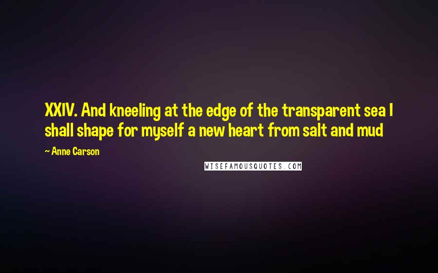 Anne Carson Quotes: XXIV. And kneeling at the edge of the transparent sea I shall shape for myself a new heart from salt and mud