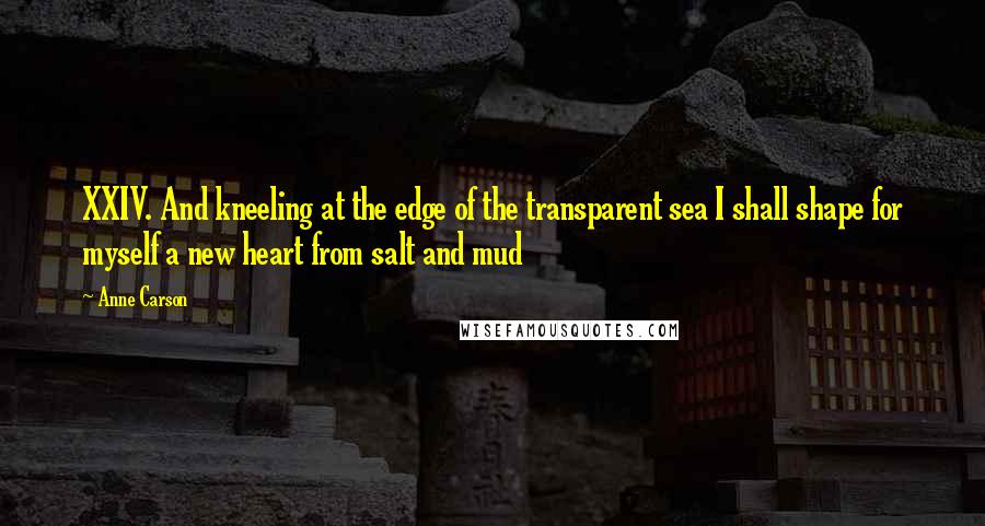 Anne Carson Quotes: XXIV. And kneeling at the edge of the transparent sea I shall shape for myself a new heart from salt and mud