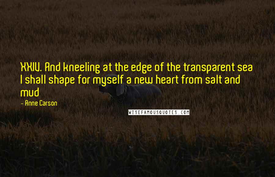 Anne Carson Quotes: XXIV. And kneeling at the edge of the transparent sea I shall shape for myself a new heart from salt and mud