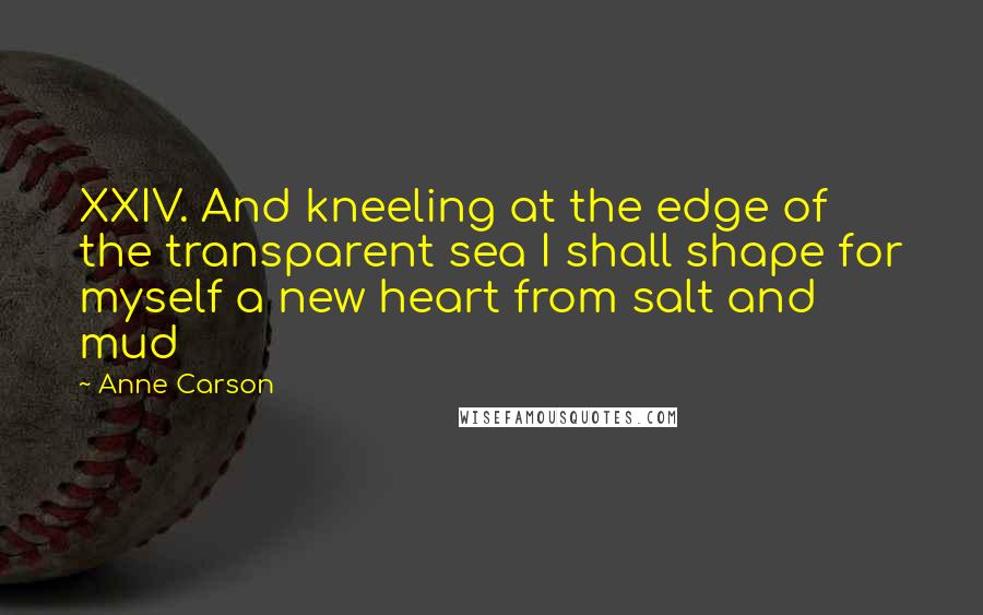 Anne Carson Quotes: XXIV. And kneeling at the edge of the transparent sea I shall shape for myself a new heart from salt and mud