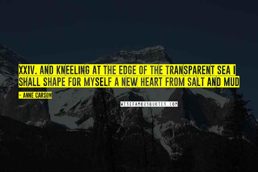Anne Carson Quotes: XXIV. And kneeling at the edge of the transparent sea I shall shape for myself a new heart from salt and mud