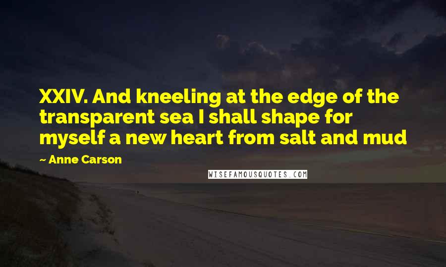 Anne Carson Quotes: XXIV. And kneeling at the edge of the transparent sea I shall shape for myself a new heart from salt and mud