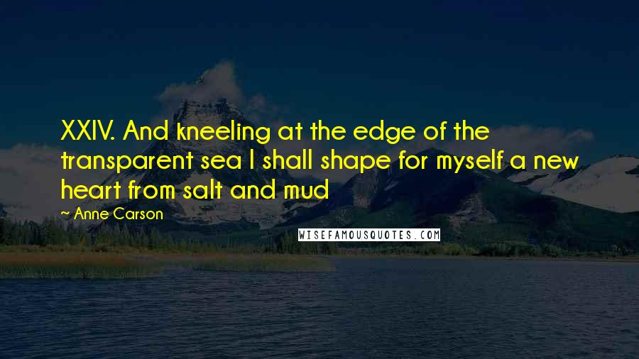 Anne Carson Quotes: XXIV. And kneeling at the edge of the transparent sea I shall shape for myself a new heart from salt and mud