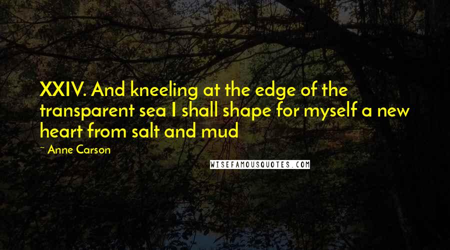 Anne Carson Quotes: XXIV. And kneeling at the edge of the transparent sea I shall shape for myself a new heart from salt and mud