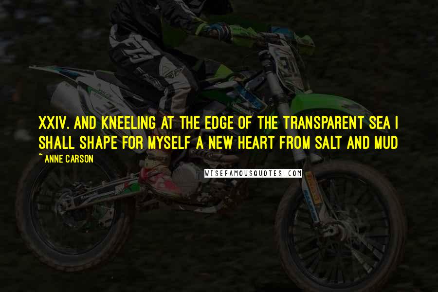 Anne Carson Quotes: XXIV. And kneeling at the edge of the transparent sea I shall shape for myself a new heart from salt and mud