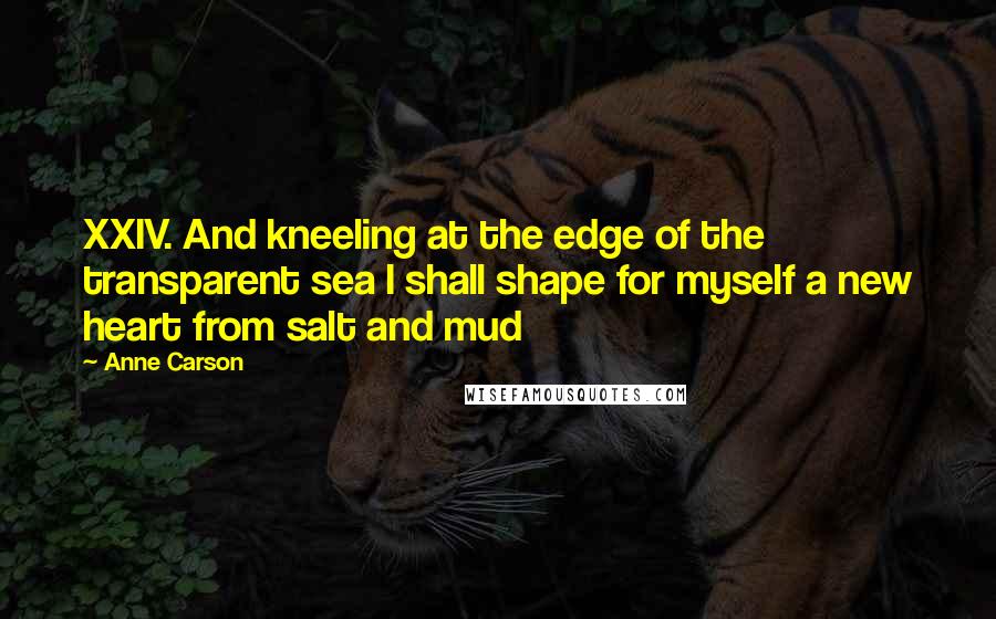 Anne Carson Quotes: XXIV. And kneeling at the edge of the transparent sea I shall shape for myself a new heart from salt and mud