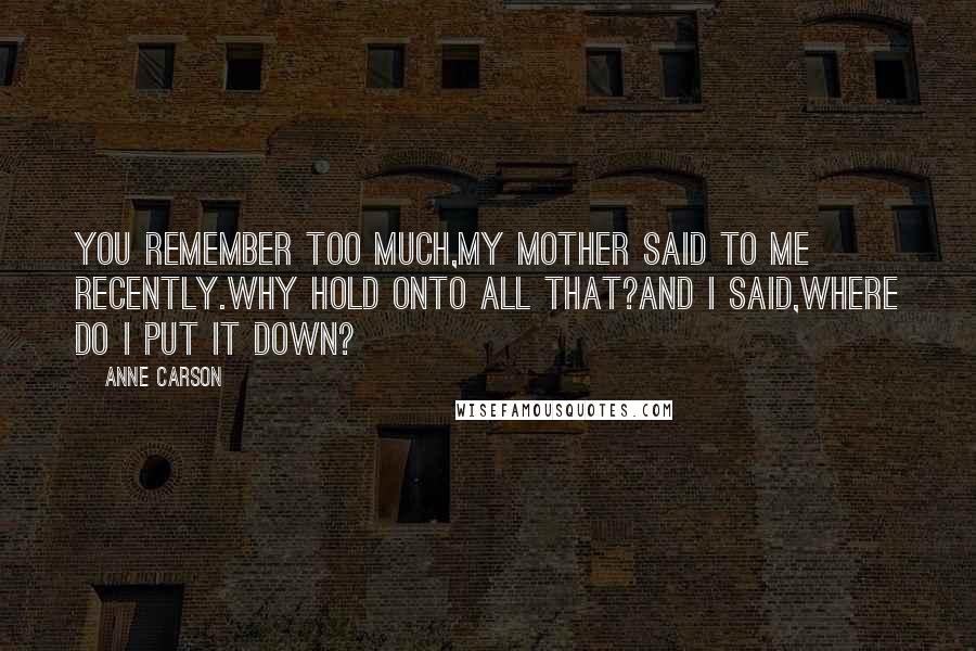 Anne Carson Quotes: You remember too much,my mother said to me recently.Why hold onto all that?And I said,Where do I put it down?