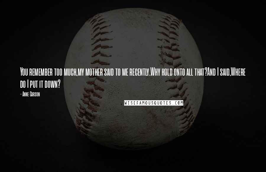 Anne Carson Quotes: You remember too much,my mother said to me recently.Why hold onto all that?And I said,Where do I put it down?