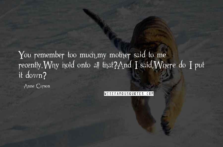 Anne Carson Quotes: You remember too much,my mother said to me recently.Why hold onto all that?And I said,Where do I put it down?