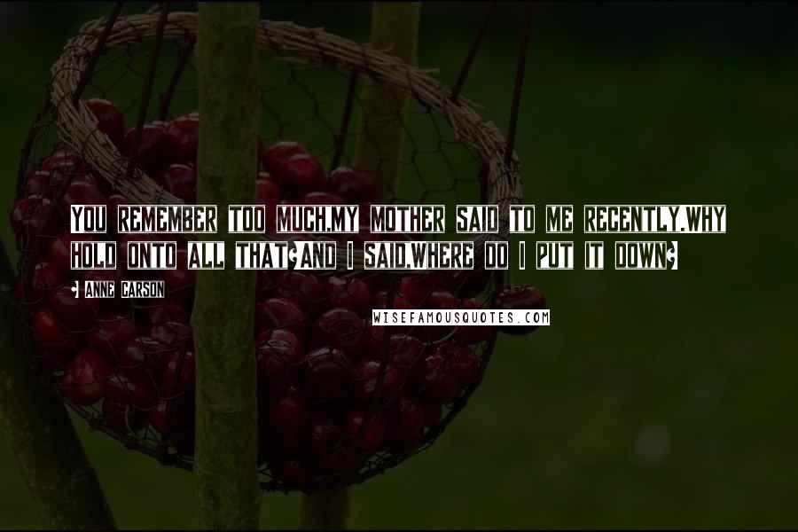 Anne Carson Quotes: You remember too much,my mother said to me recently.Why hold onto all that?And I said,Where do I put it down?