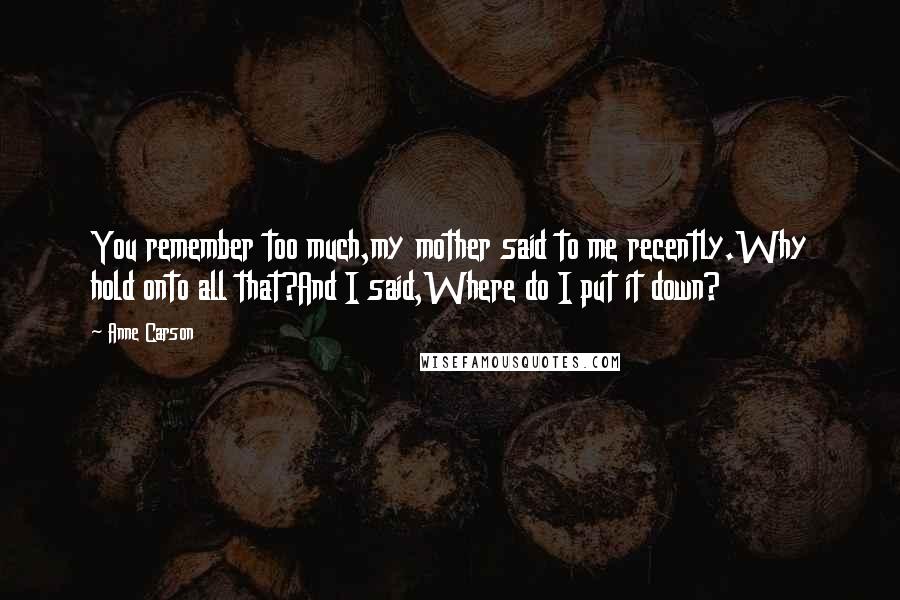 Anne Carson Quotes: You remember too much,my mother said to me recently.Why hold onto all that?And I said,Where do I put it down?