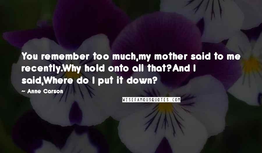 Anne Carson Quotes: You remember too much,my mother said to me recently.Why hold onto all that?And I said,Where do I put it down?