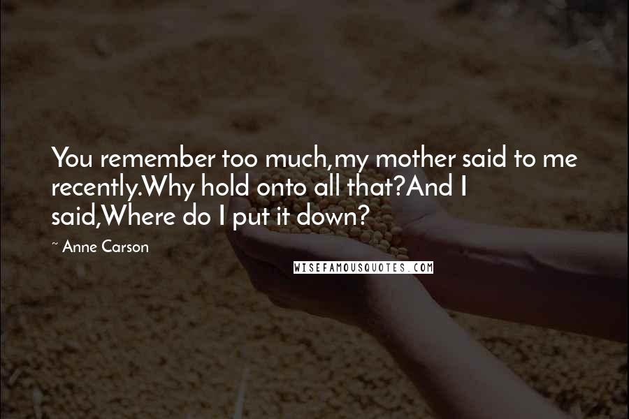 Anne Carson Quotes: You remember too much,my mother said to me recently.Why hold onto all that?And I said,Where do I put it down?